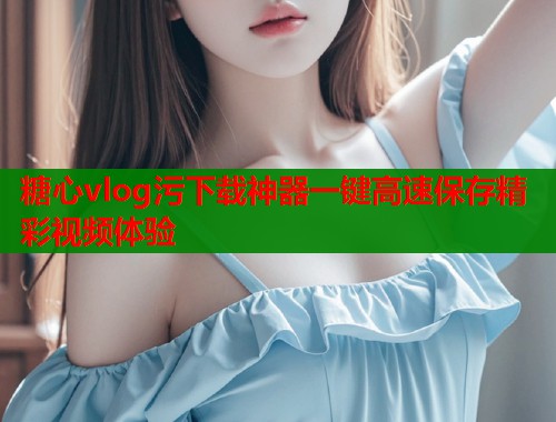 糖心vlog污下载神器一键高速保存精彩视频体验