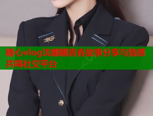 糖心vlog沈娜娜青春故事分享与情感共鸣社交平台
