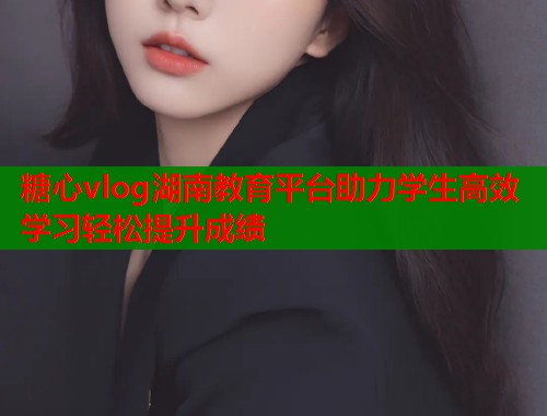 糖心vlog湖南教育平台助力学生高效学习轻松提升成绩  第2张