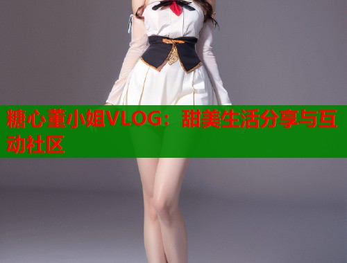 糖心董小姐VLOG：甜美生活分享与互动社区