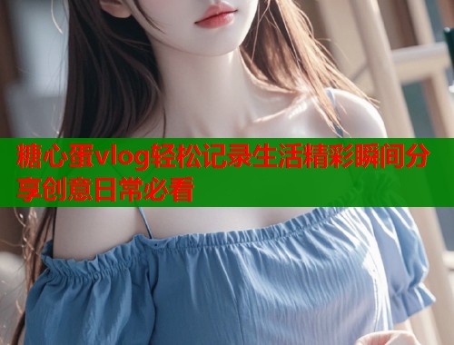 糖心蛋vlog轻松记录生活精彩瞬间分享创意日常必看