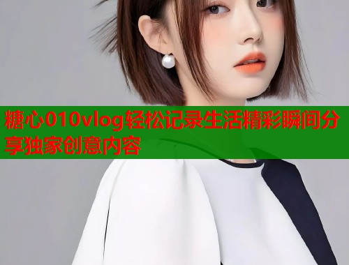 糖心010vlog轻松记录生活精彩瞬间分享独家创意内容