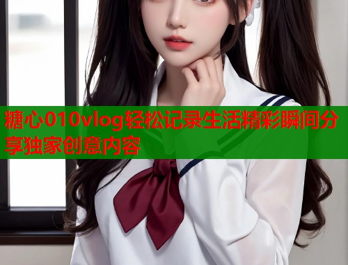 糖心010vlog轻松记录生活精彩瞬间分享独家创意内容  第2张