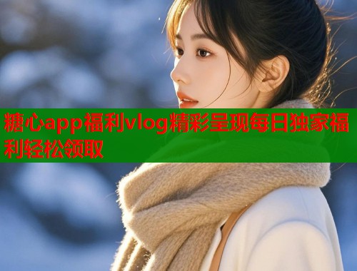 糖心app福利vlog精彩呈现每日独家福利轻松领取