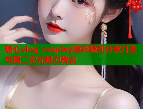 糖心vlog cosplay精彩瞬间分享打造专属二次元魅力舞台