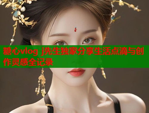 糖心vlog j先生独家分享生活点滴与创作灵感全记录
