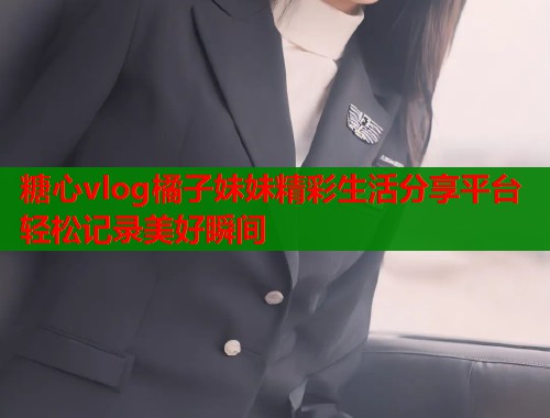 糖心vlog橘子妹妹精彩生活分享平台轻松记录美好瞬间