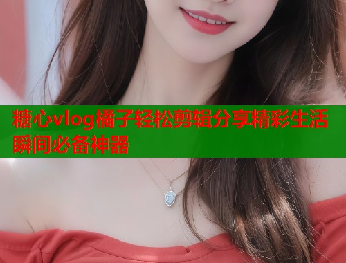 糖心vlog橘子轻松剪辑分享精彩生活瞬间必备神器
