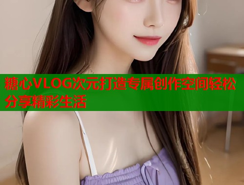 糖心VLOG次元打造专属创作空间轻松分享精彩生活