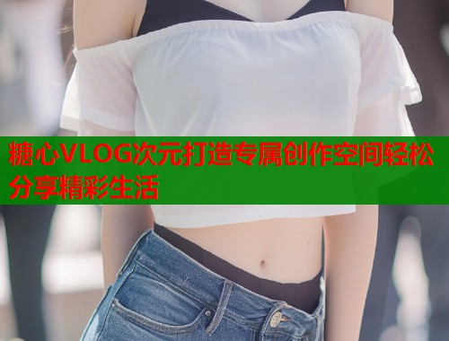 糖心VLOG次元打造专属创作空间轻松分享精彩生活  第2张
