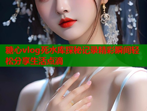 糖心vlog死水库探秘记录精彩瞬间轻松分享生活点滴