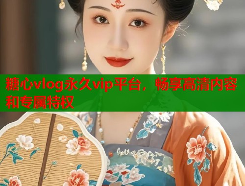 糖心vlog永久vip平台，畅享高清内容和专属特权