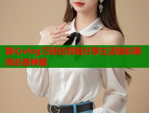 糖心vlog汅轻松剪辑分享生活精彩瞬间必备神器