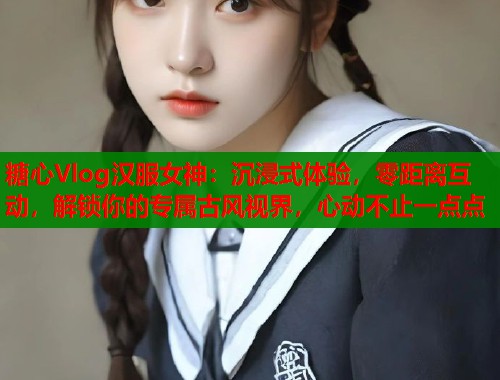 糖心Vlog汉服女神：沉浸式体验，零距离互动，解锁你的专属古风视界，心动不止一点点