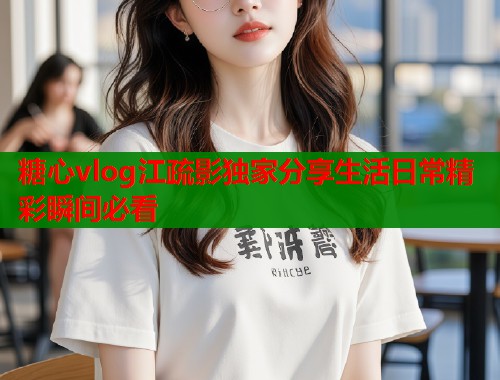 糖心vlog江疏影独家分享生活日常精彩瞬间必看