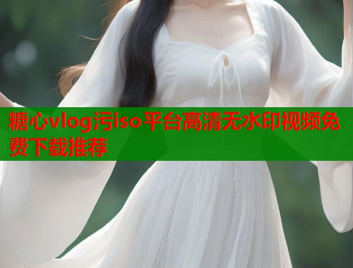 糖心vlog污iso平台高清无水印视频免费下载推荐  第2张