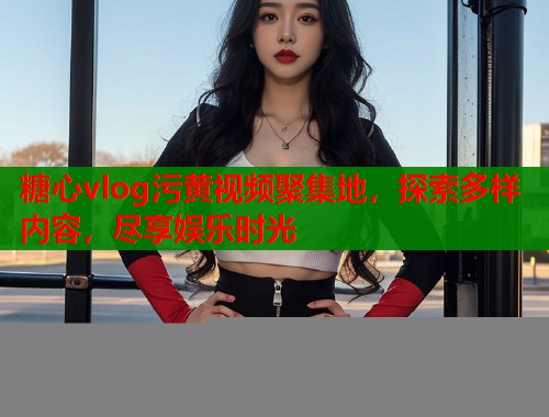 糖心vlog污黄视频聚集地，探索多样内容，尽享娱乐时光