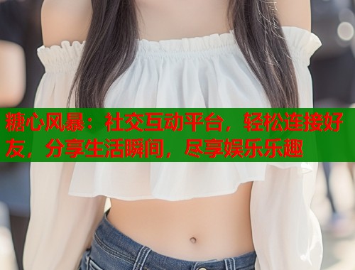 糖心风暴：社交互动平台，轻松连接好友，分享生活瞬间，尽享娱乐乐趣