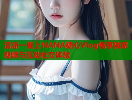 清凉一夏上NANA糖心Vlog畅享独家视频与互动社交体验  第2张