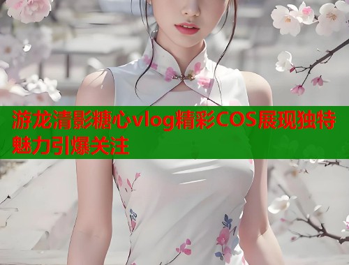 游龙清影糖心vlog精彩COS展现独特魅力引爆关注