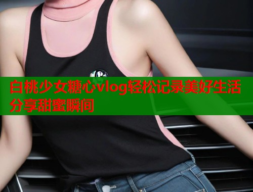 白桃少女糖心vlog轻松记录美好生活分享甜蜜瞬间