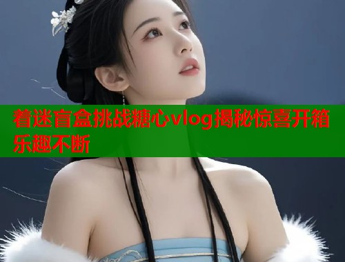 着迷盲盒挑战糖心vlog揭秘惊喜开箱乐趣不断