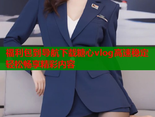 福利包到导航下载糖心vlog高速稳定轻松畅享精彩内容