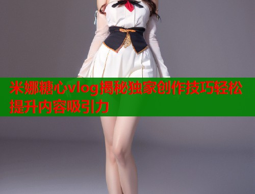 米娜糖心vlog揭秘独家创作技巧轻松提升内容吸引力