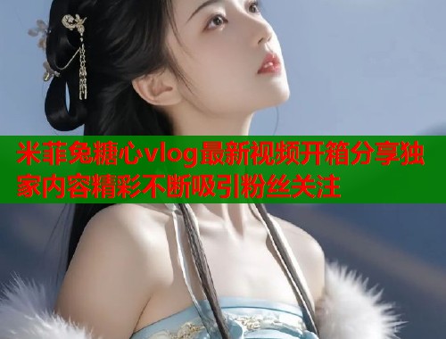 米菲兔糖心vlog最新视频开箱分享独家内容精彩不断吸引粉丝关注