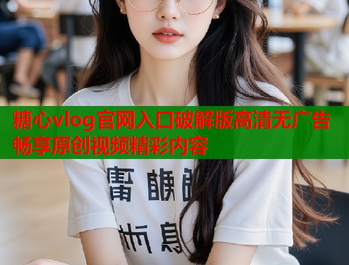 糖心vlog官网入口破解版高清无广告畅享原创视频精彩内容