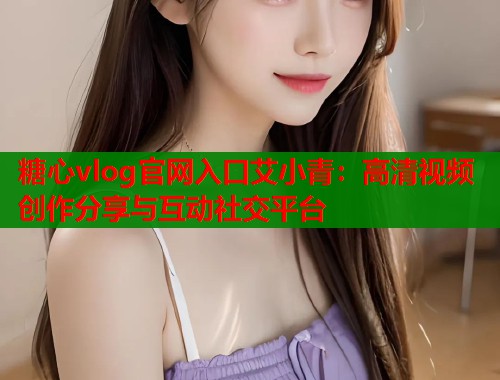 糖心vlog官网入口艾小青：高清视频创作分享与互动社交平台