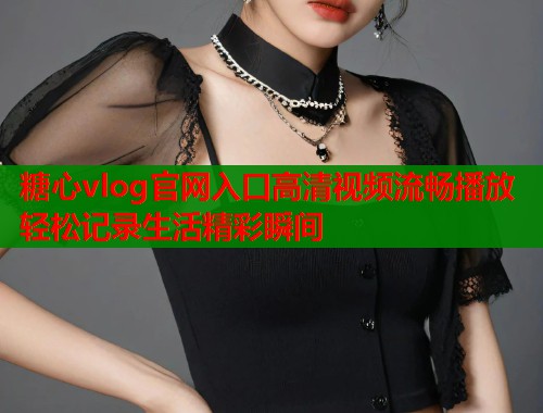糖心vlog官网入口高清视频流畅播放轻松记录生活精彩瞬间