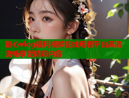 糖心vlog福利视频在线观看平台高清流畅享受精彩内容
