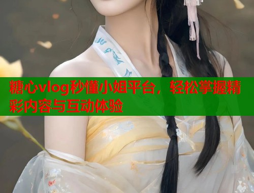 糖心vlog秒懂小姐平台，轻松掌握精彩内容与互动体验