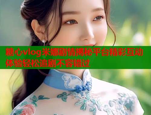 糖心vlog米娜剧情揭秘平台精彩互动体验轻松追剧不容错过
