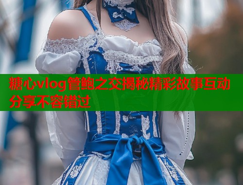 糖心vlog管鲍之交揭秘精彩故事互动分享不容错过