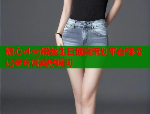糖心vlog粉丝生日惊喜策划平台轻松记录专属美好瞬间  第2张