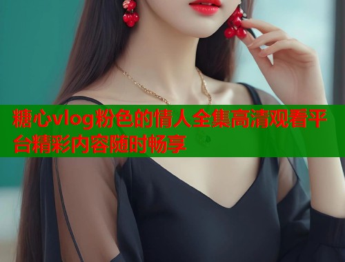 糖心vlog粉色的情人全集高清观看平台精彩内容随时畅享