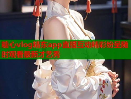 糖心vlog精东app直播互动精彩纷呈随时观看最新才艺秀