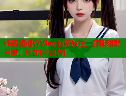 锅锅酱糖心Vlog独家放送，解锁甜蜜日常，尽在[平台名]