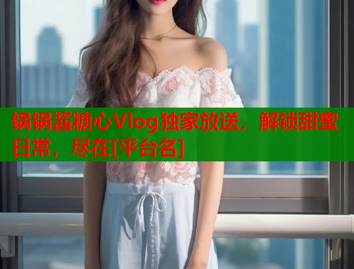 锅锅酱糖心Vlog独家放送，解锁甜蜜日常，尽在[平台名]  第2张