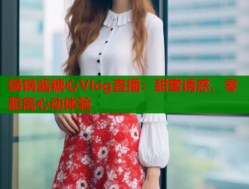 锅锅酱糖心Vlog直播：甜蜜诱惑，零距离心动体验