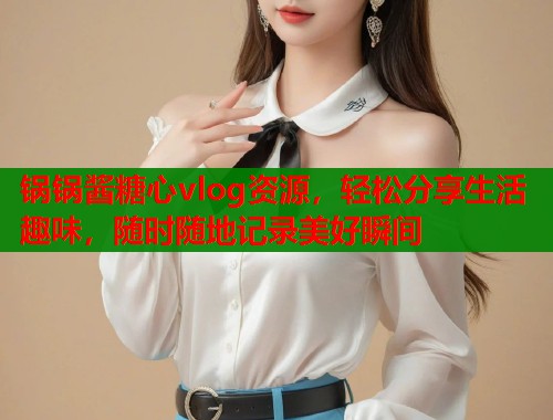 锅锅酱糖心vlog资源，轻松分享生活趣味，随时随地记录美好瞬间