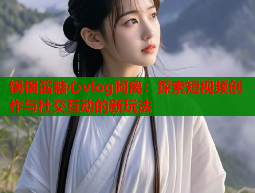 锅锅酱糖心vlog阿离：探索短视频创作与社交互动的新玩法