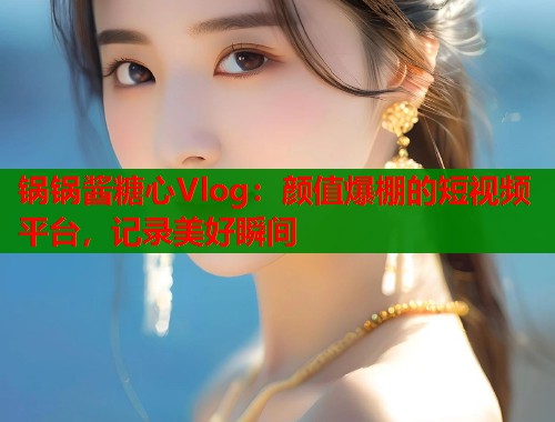 锅锅酱糖心Vlog：颜值爆棚的短视频平台，记录美好瞬间