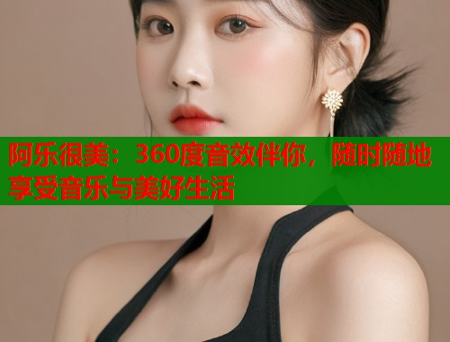 阿乐很美：360度音效伴你，随时随地享受音乐与美好生活