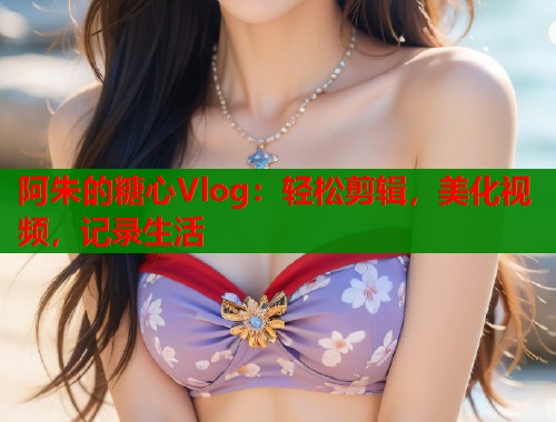 阿朱的糖心Vlog：轻松剪辑，美化视频，记录生活