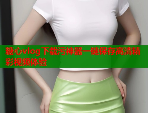 糖心vlog下载污神器一键保存高清精彩视频体验