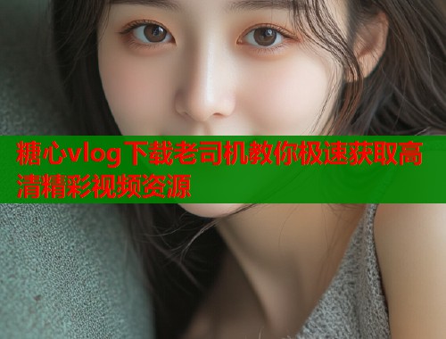糖心vlog下载老司机教你极速获取高清精彩视频资源