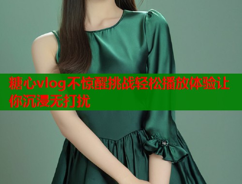 糖心vlog不惊醒挑战轻松播放体验让你沉浸无打扰
